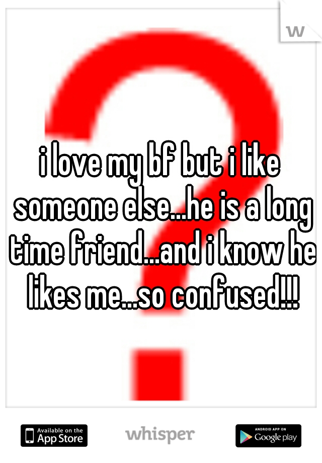 i love my bf but i like someone else...he is a long time friend...and i know he likes me...so confused!!!