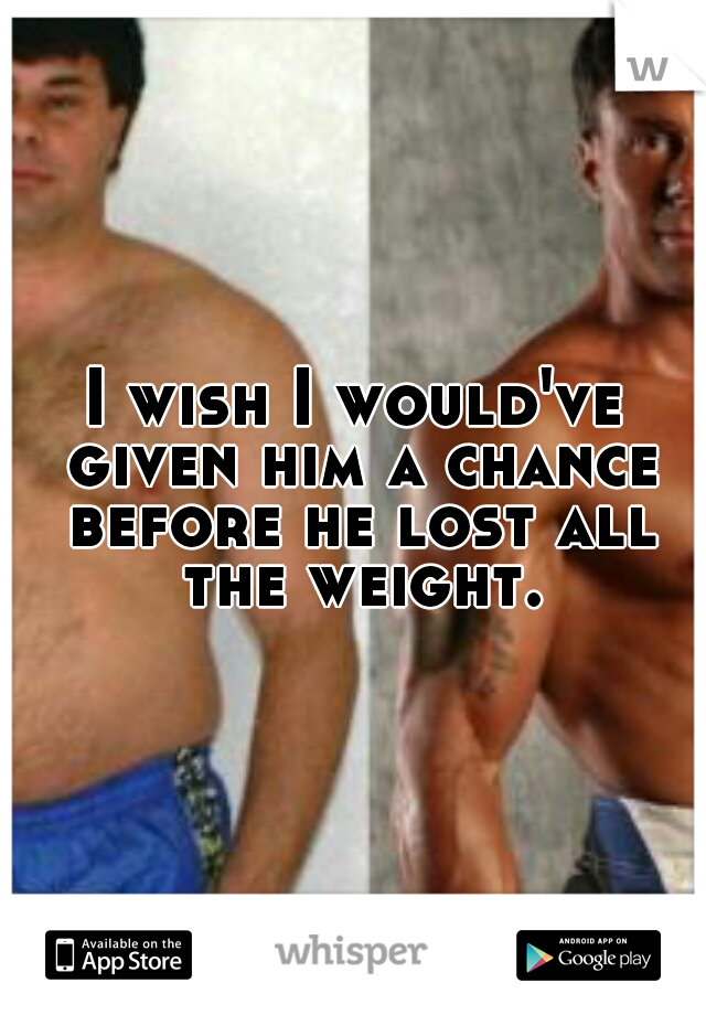 I wish I would've given him a chance before he lost all the weight.