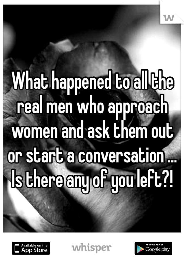 What happened to all the real men who approach women and ask them out or start a conversation ... Is there any of you left?!
