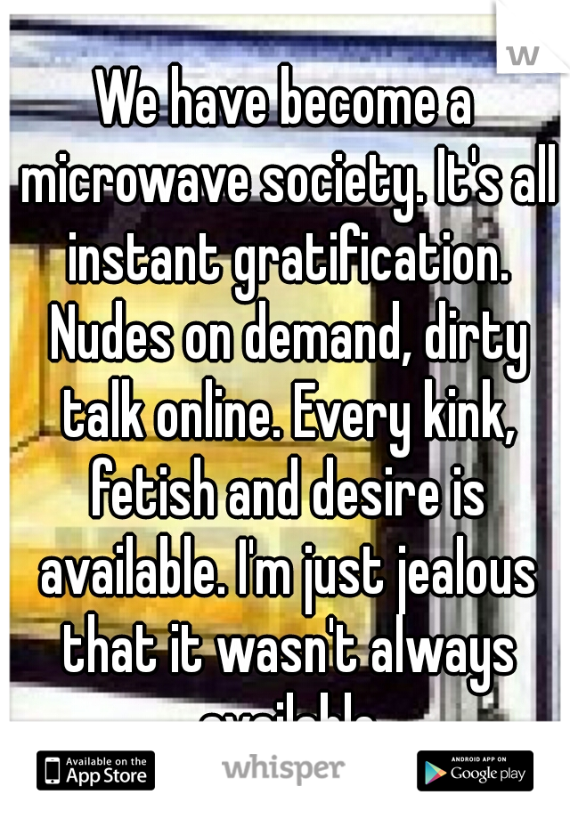 We have become a microwave society. It's all instant gratification. Nudes on demand, dirty talk online. Every kink, fetish and desire is available. I'm just jealous that it wasn't always available