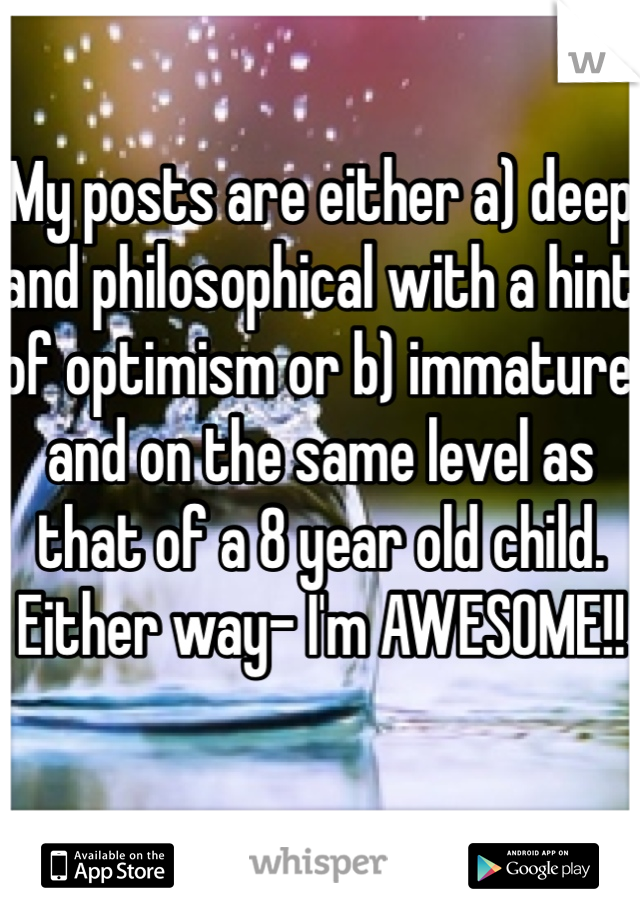 My posts are either a) deep and philosophical with a hint of optimism or b) immature and on the same level as that of a 8 year old child. Either way- I'm AWESOME!! 