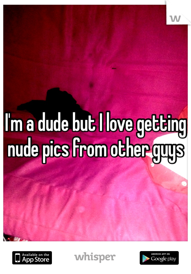 I'm a dude but I love getting nude pics from other guys