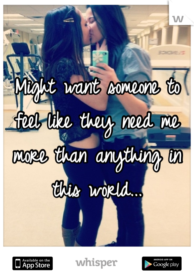Might want someone to feel like they need me more than anything in this world...