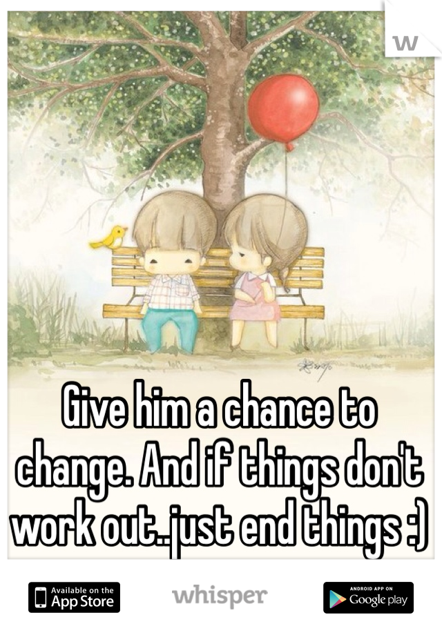 Give him a chance to change. And if things don't work out..just end things :)