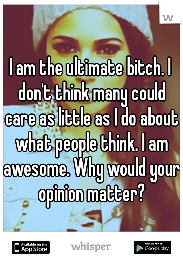 I am the ultimate bitch. I don't think many could care as little as I do about what people think. I am awesome. Why would your opinion matter?