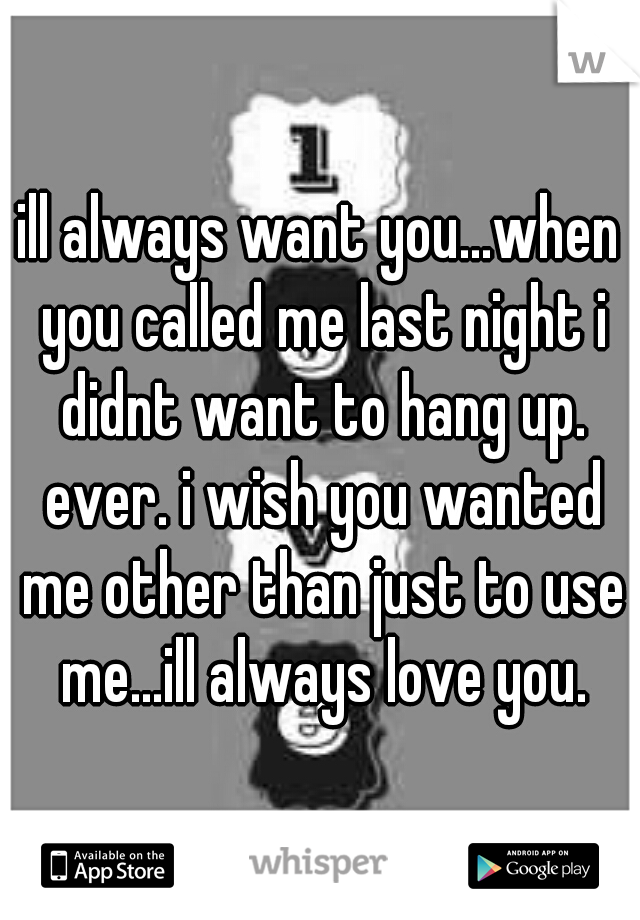 ill always want you...when you called me last night i didnt want to hang up. ever. i wish you wanted me other than just to use me...ill always love you.