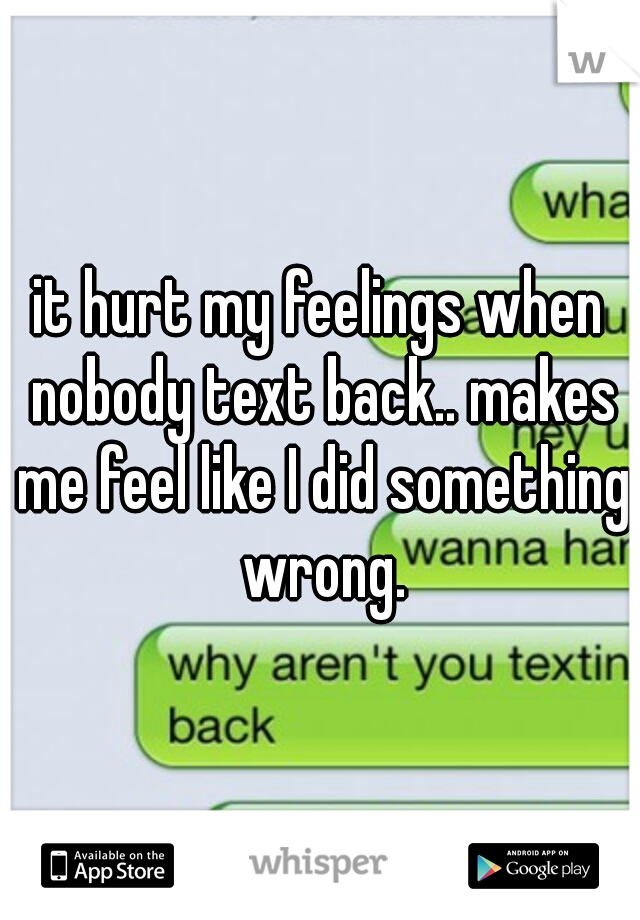 it hurt my feelings when nobody text back.. makes me feel like I did something wrong.