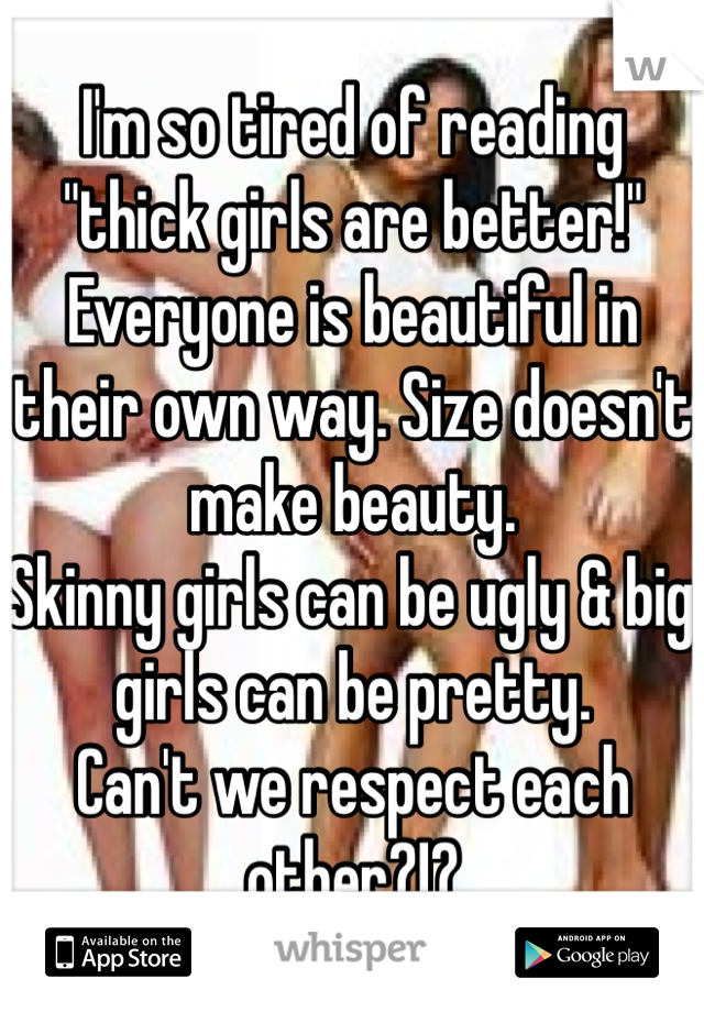 I'm so tired of reading "thick girls are better!"
Everyone is beautiful in their own way. Size doesn't make beauty.
Skinny girls can be ugly & big girls can be pretty.
Can't we respect each other?!?