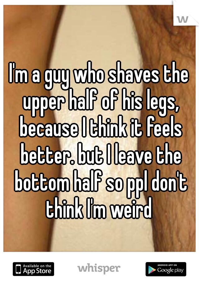 I'm a guy who shaves the upper half of his legs, because I think it feels better. but I leave the bottom half so ppl don't think I'm weird 