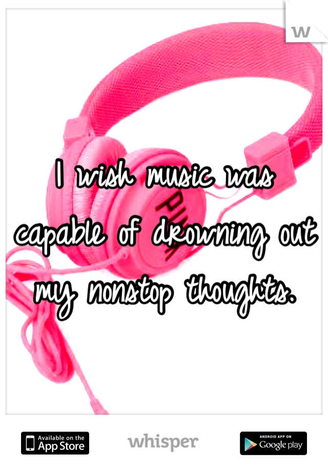 I wish music was capable of drowning out my nonstop thoughts. 