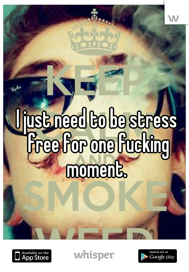 I just need to be stress free for one fucking moment. 