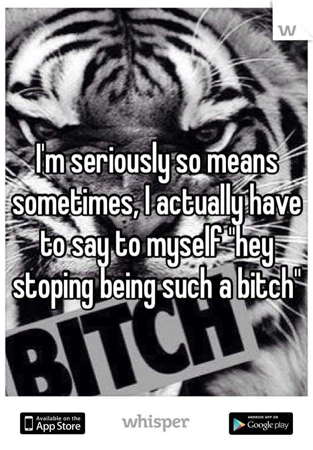 I'm seriously so means sometimes, I actually have to say to myself "hey stoping being such a bitch" 