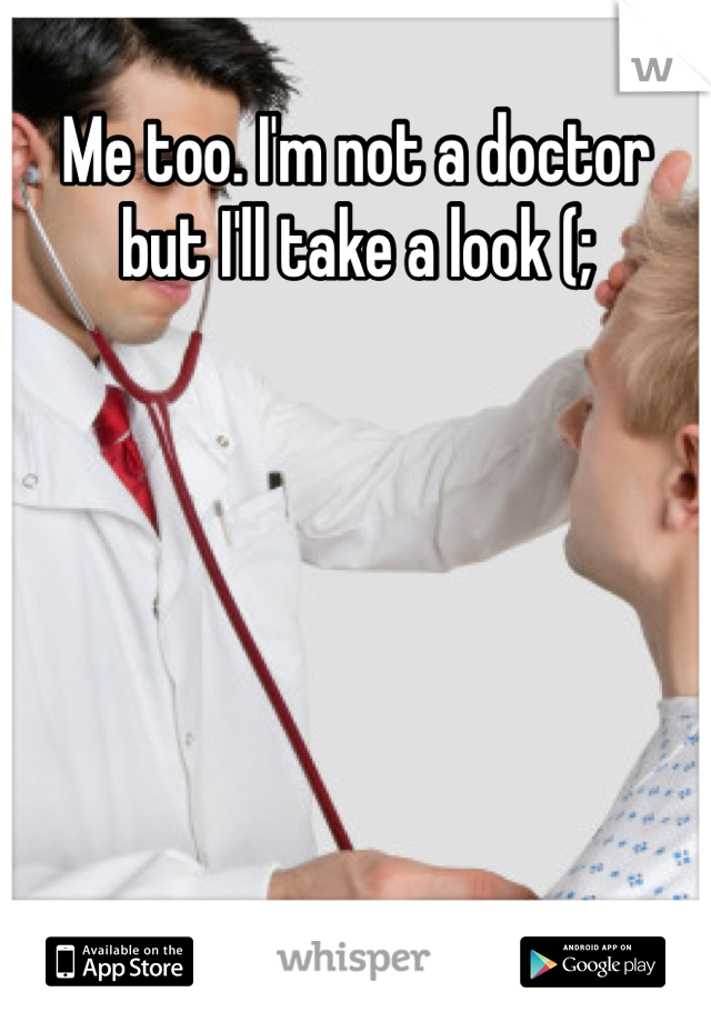 Me too. I'm not a doctor but I'll take a look (;