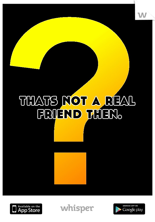 thats not a real friend then.
