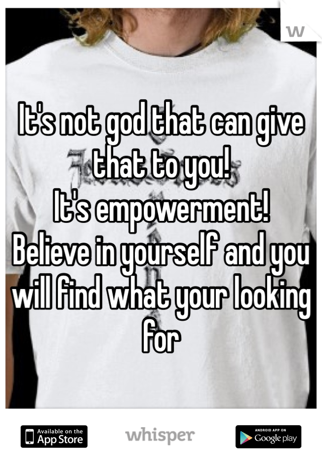 It's not god that can give that to you!
It's empowerment! 
Believe in yourself and you will find what your looking for