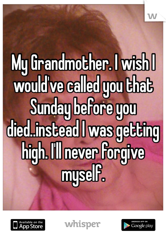 My Grandmother. I wish I would've called you that Sunday before you died..instead I was getting high. I'll never forgive myself.