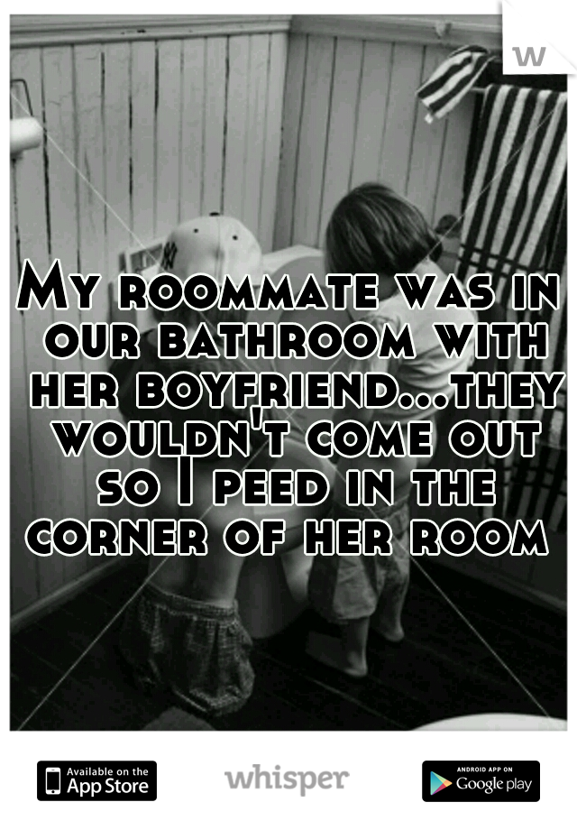 My roommate was in our bathroom with her boyfriend...they wouldn't come out so I peed in the corner of her room 