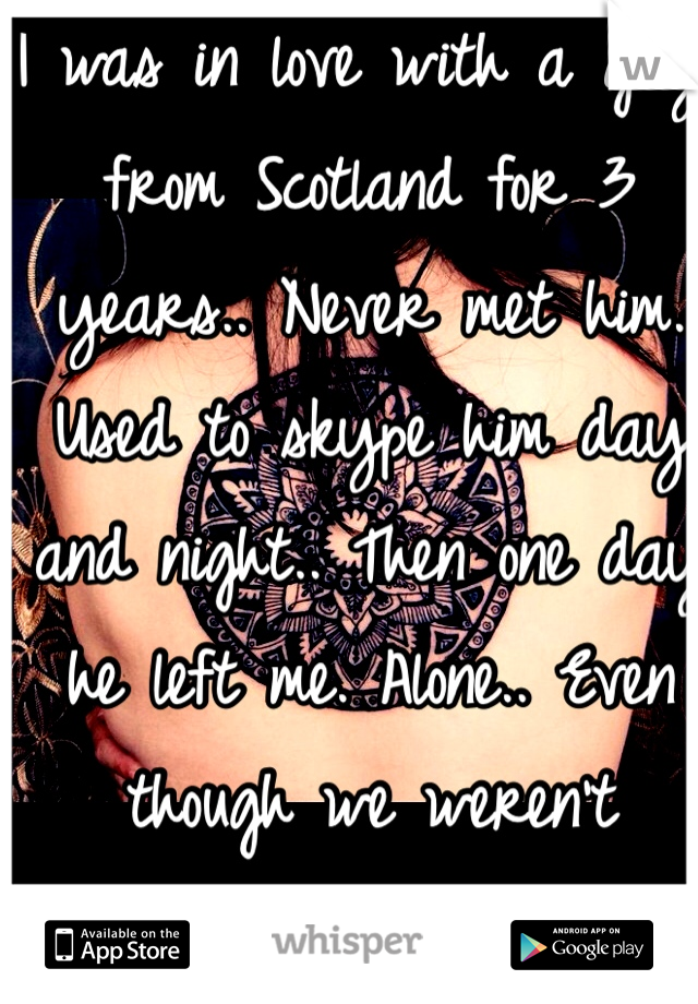 I was in love with a guy from Scotland for 3 years.. Never met him. Used to skype him day and night.. Then one day he left me. Alone.. Even though we weren't dating.. It was the worst pain I have felt.