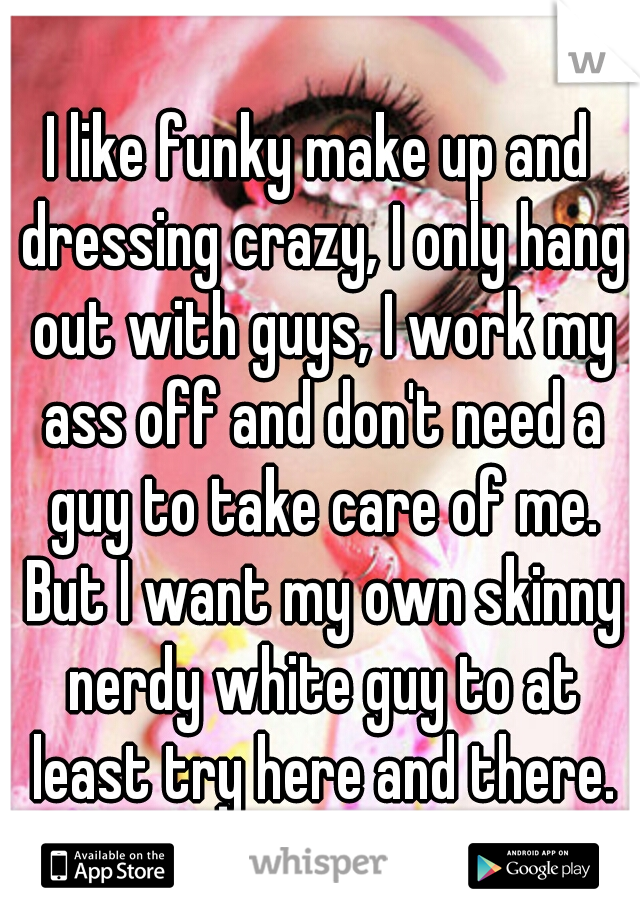 I like funky make up and dressing crazy, I only hang out with guys, I work my ass off and don't need a guy to take care of me. But I want my own skinny nerdy white guy to at least try here and there.