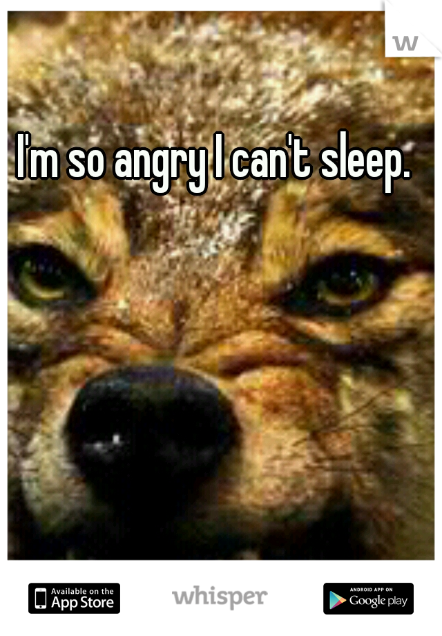 I'm so angry I can't sleep.