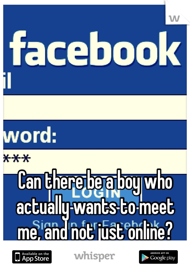 Can there be a boy who actually wants to meet me, and not just online? 
It makes you so far away. 