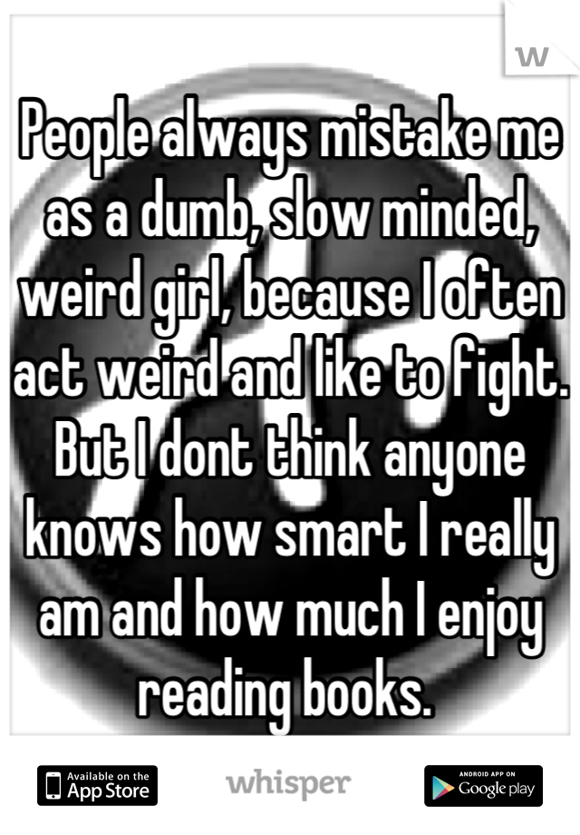 People always mistake me as a dumb, slow minded, weird girl, because I often act weird and like to fight. But I dont think anyone knows how smart I really am and how much I enjoy reading books. 