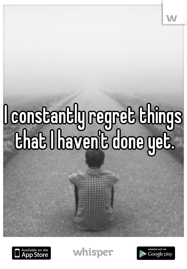 I constantly regret things that I haven't done yet.