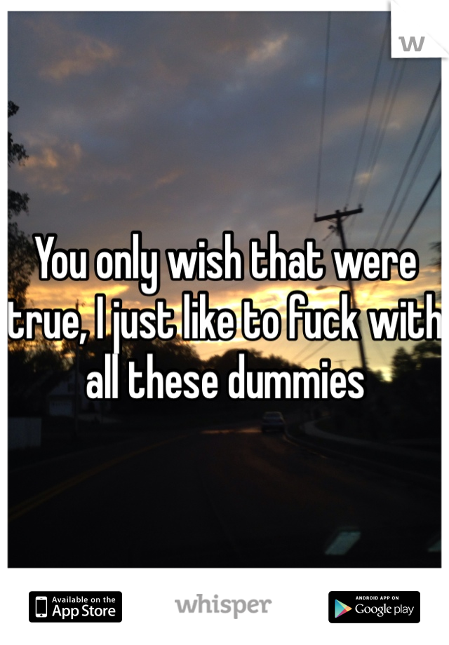 You only wish that were true, I just like to fuck with all these dummies