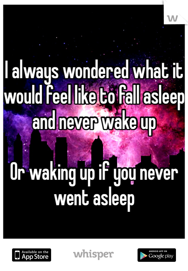 I always wondered what it would feel like to fall asleep and never wake up

Or waking up if you never went asleep
