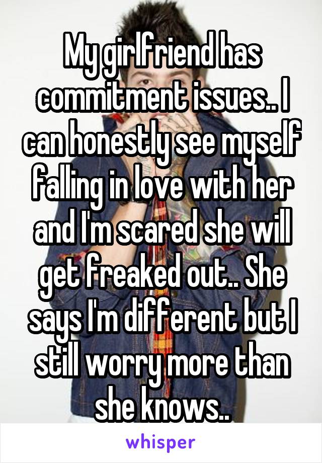 My girlfriend has commitment issues.. I can honestly see myself falling in love with her and I'm scared she will get freaked out.. She says I'm different but I still worry more than she knows..