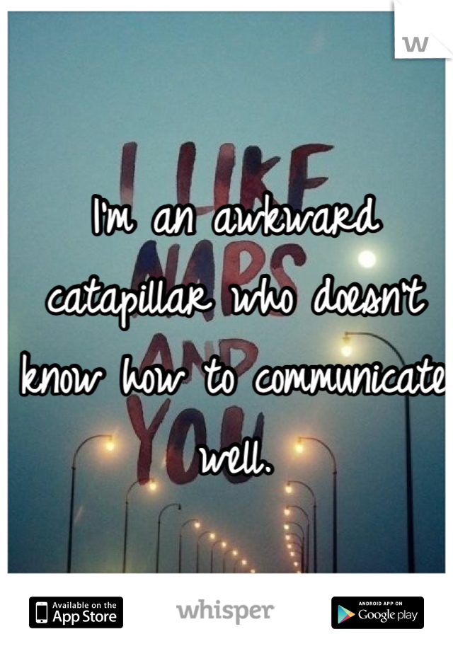 I'm an awkward catapillar who doesn't know how to communicate well.