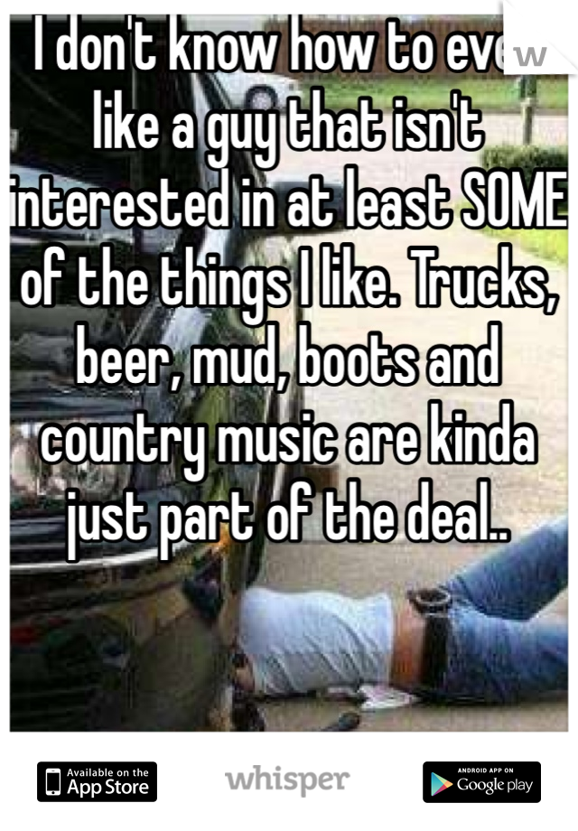 I don't know how to even like a guy that isn't interested in at least SOME of the things I like. Trucks, beer, mud, boots and country music are kinda just part of the deal..
