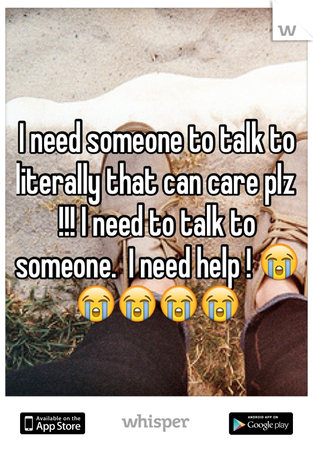 I need someone to talk to literally that can care plz  !!! I need to talk to someone.  I need help ! 😭😭😭😭😭