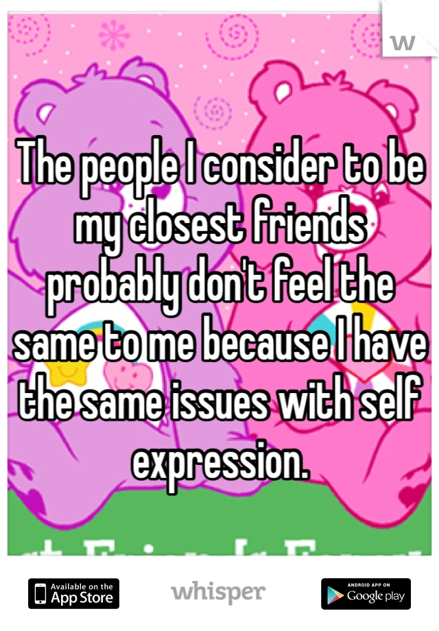 The people I consider to be my closest friends probably don't feel the same to me because I have the same issues with self expression.