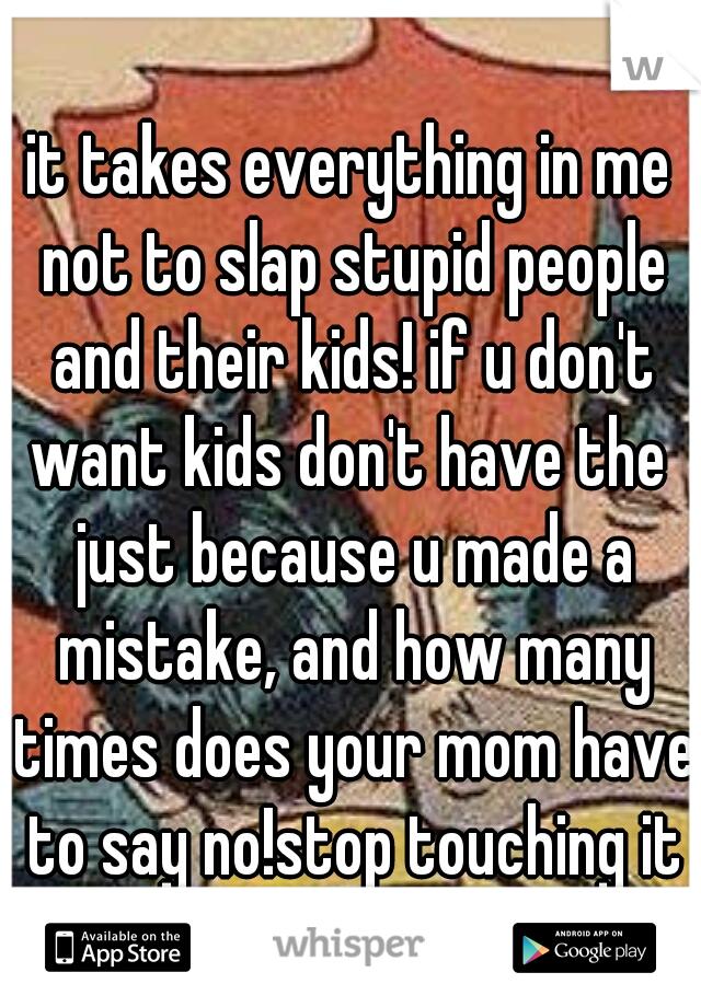 it takes everything in me not to slap stupid people and their kids! if u don't want kids don't have the  just because u made a mistake, and how many times does your mom have to say no!stop touching it