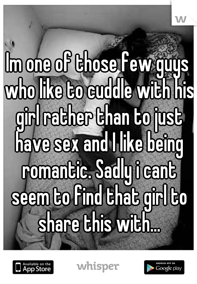 Im one of those few guys who like to cuddle with his girl rather than to just have sex and I like being romantic. Sadly i cant seem to find that girl to share this with...