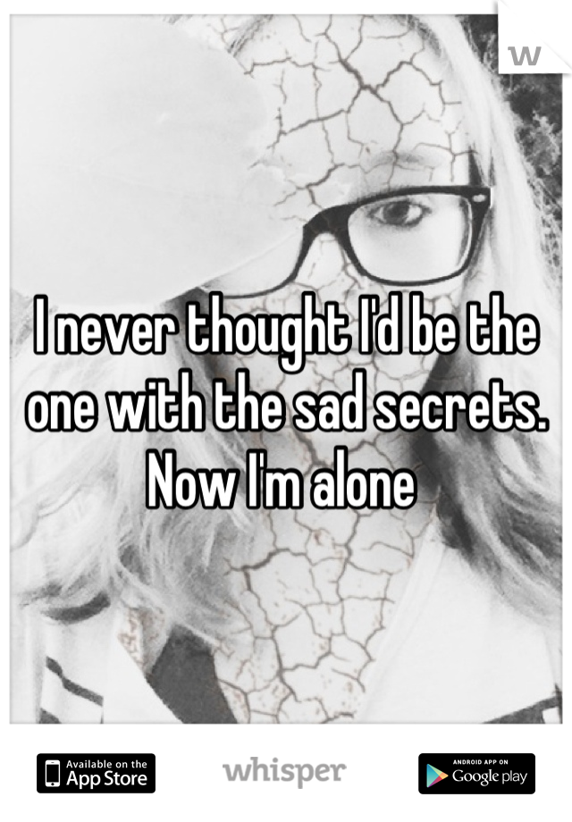 I never thought I'd be the one with the sad secrets. Now I'm alone 