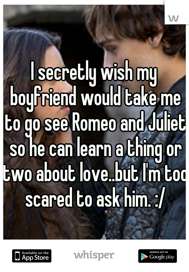 I secretly wish my boyfriend would take me to go see Romeo and Juliet so he can learn a thing or two about love..but I'm too scared to ask him. :/