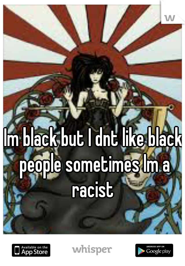 Im black but I dnt like black people sometimes Im a racist 