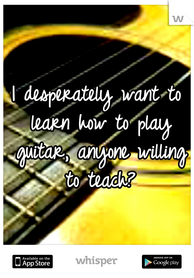 I desperately want to learn how to play guitar, anyone willing to teach?
