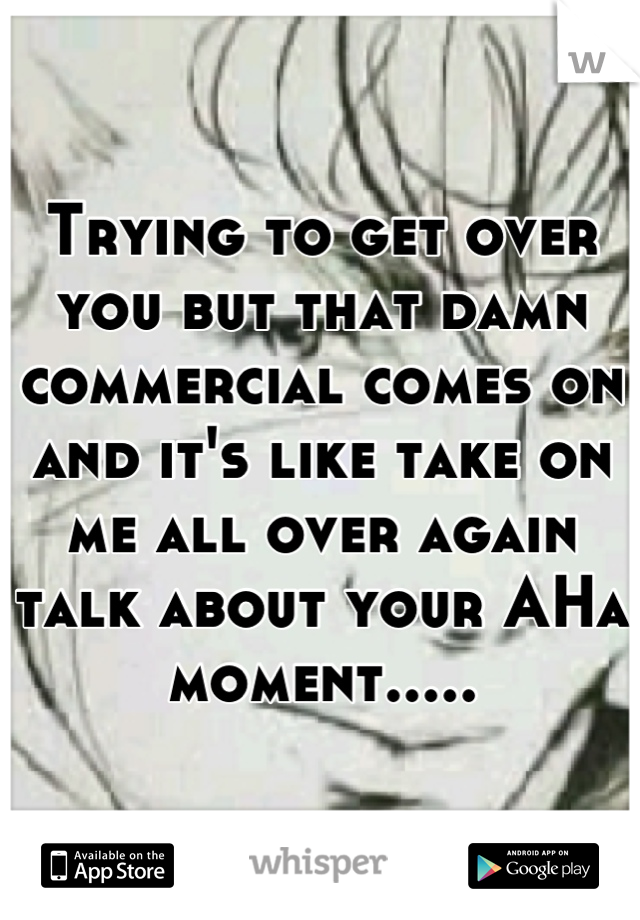 Trying to get over you but that damn commercial comes on and it's like take on me all over again talk about your AHa moment.....