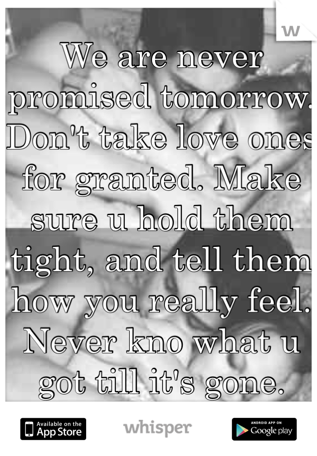 We are never promised tomorrow. Don't take love ones for granted. Make sure u hold them tight, and tell them how you really feel. Never kno what u got till it's gone. 
