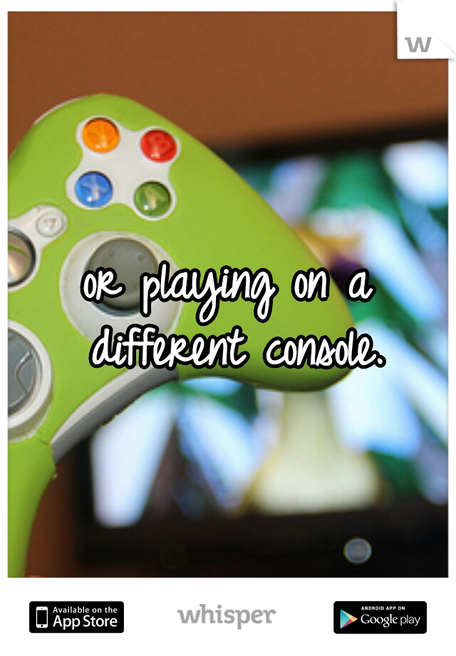 or playing on a different console.