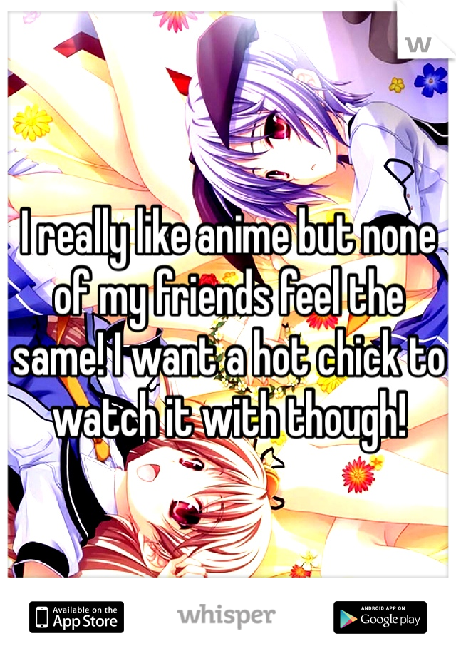 I really like anime but none of my friends feel the same! I want a hot chick to watch it with though!