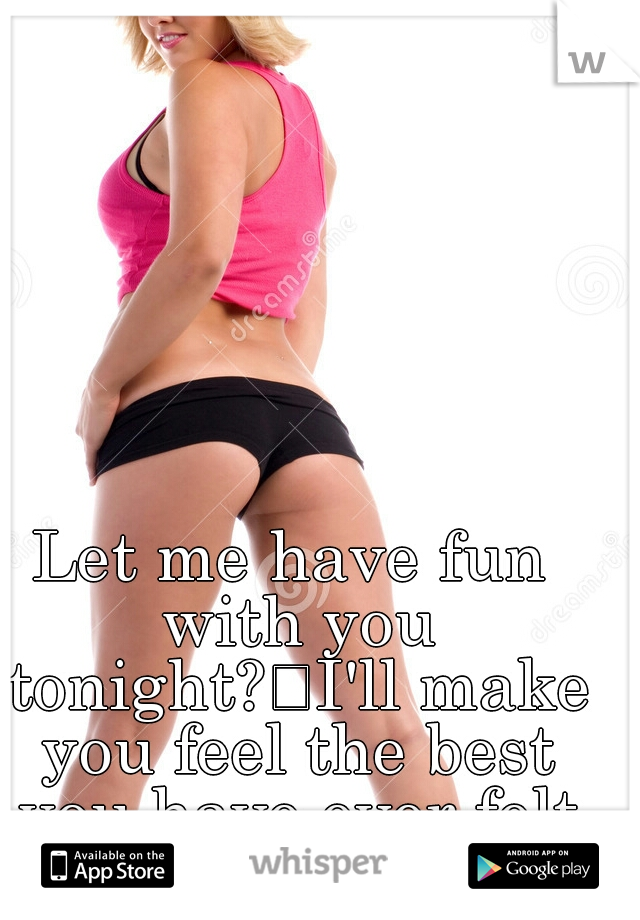Let me have fun with you tonight?
I'll make you feel the best you have ever felt in your life. I promise   