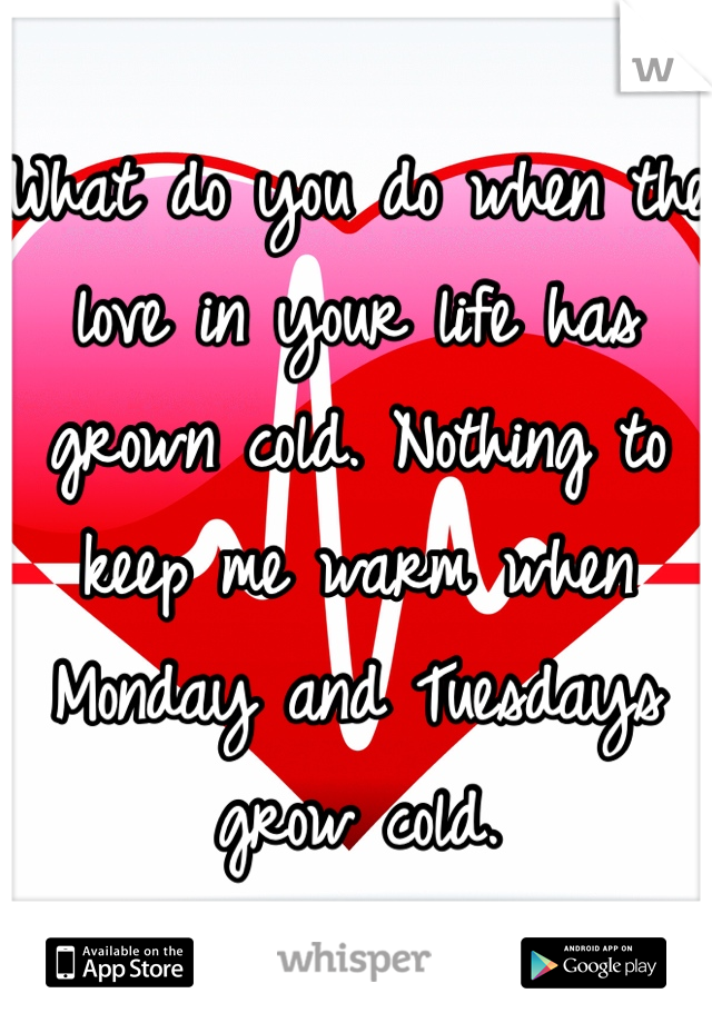 What do you do when the love in your life has grown cold. Nothing to keep me warm when Monday and Tuesdays grow cold.