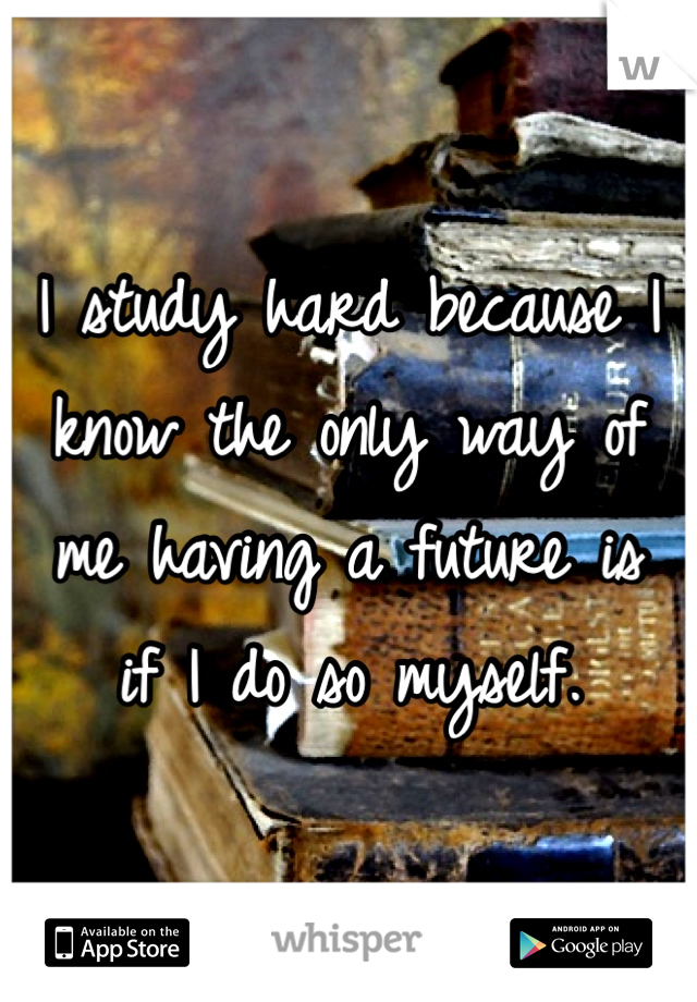 I study hard because I 
know the only way of 
me having a future is 
if I do so myself. 