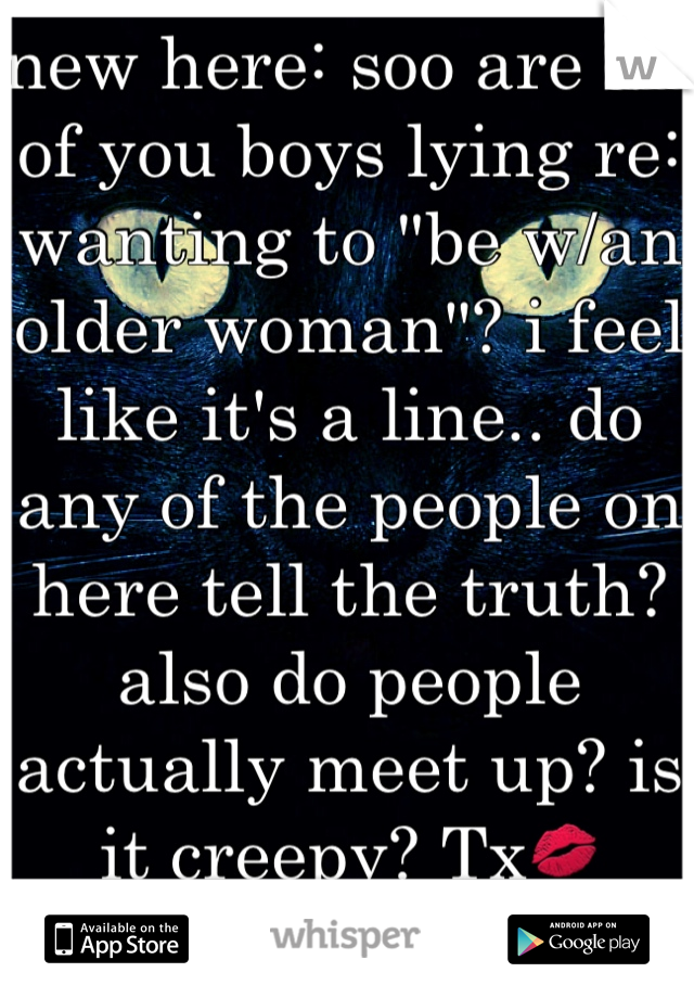 new here: soo are all of you boys lying re: wanting to "be w/an older woman"? i feel like it's a line.. do any of the people on here tell the truth? also do people actually meet up? is it creepy? Tx💋 