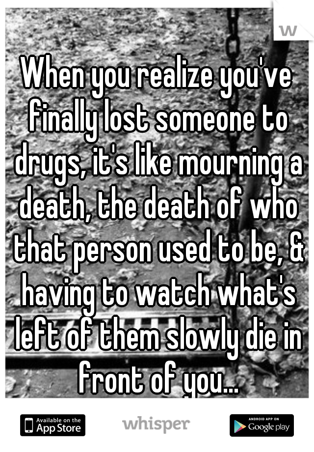 When you realize you've finally lost someone to drugs, it's like mourning a death, the death of who that person used to be, & having to watch what's left of them slowly die in front of you...