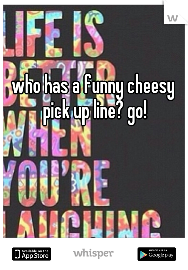 who has a funny cheesy pick up line? go!